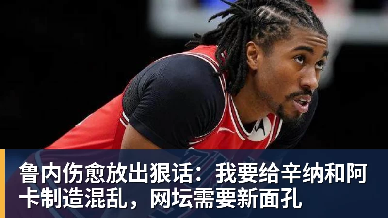 九游体育鲁内伤愈放出狠话：我要给辛纳和阿卡制造混乱，网坛需要新面孔